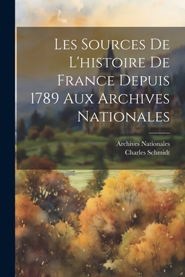 Les Sources de L'Histoire de France Depuis 1789 Aux Archives Nationales; - Schmidt, Charles