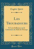 Les Troubadours: Et Leur Influence Sur La Littrature Du MIDI de l'Europe (Classic Reprint)