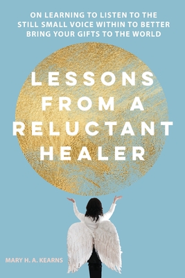 Lessons from a Reluctant Healer: On Learning to Listen to that Still Small Voice Within to Better Bring Your Gifts to the World - Kearns, Mary H (Cover design by)