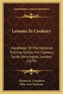 Lessons in Cookery Lessons in Cookery: Handbook of the National Training School for Cookery, South Handbook of the National Training School for Cookery, South Kensington, London (1879) Kensington, London (1879) - Chambers, Thomas K, and Youmans, Eliza Ann (Editor)