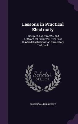 Lessons in Practical Electricity: Principles, Experiments, and Arithmetical Problems; Over Four Hundred Illustrations; An Elementary Text Book - Swoope, Coates Walton