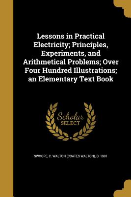 Lessons in Practical Electricity; Principles, Experiments, and Arithmetical Problems; Over Four Hundred Illustrations; an Elementary Text Book - Swoope, C Walton (Coates Walton) D 19 (Creator)