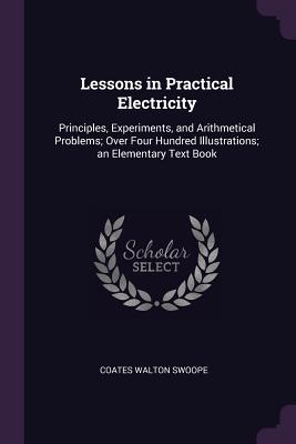 Lessons in Practical Electricity: Principles, Experiments, and Arithmetical Problems; Over Four Hundred Illustrations; an Elementary Text Book - Swoope, Coates Walton