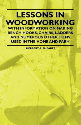 Lessons in Woodworking - With Information on Making Bench Hooks, Chairs, Ladders and Numerous Other Items Used in the Home and Farm - Shearer, Herbert A