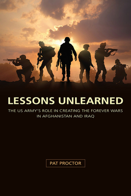 Lessons Unlearned: The U.S. Army's Role in Creating the Forever Wars in Afghanistan and Iraq - Proctor, Pat