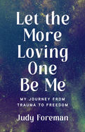 Let the More Loving One Be Me: My Journey from Trauma to Freedom