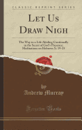 Let Us Draw Nigh: The Way to a Life Abiding Continually in the Secret of God's Presence; Meditations on Hebrews X: 19-25 (Classic Reprint)