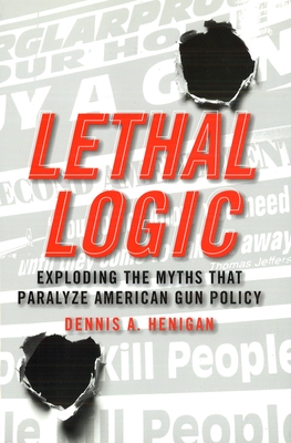 Lethal Logic: Exploding the Myths That Paralyze American Gun Policy - Henigan, Dennis A