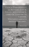 L'Etica D'Aristotile E La Rettorica Di M. Tullio. Aggiuntori Il Libro de' Costumi' Di Catone, Volgarizzamento Antico Toscano...