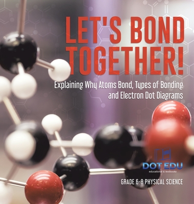 Let's Bond Together! Explaining Why Atoms Bond, Types of Bonding and Electron Dot Diagrams Grade 6-8 Physical Science - Dot Edu