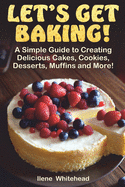 Let's Get Baking!: A Simple Guide to Creating Delicious Cakes, Cookies, Desserts, Muffins and More!
