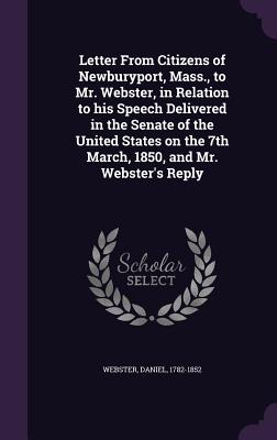 Letter from Citizens of Newburyport, Mass., to Mr. Webster, in Relation to His Speech Delivered in the Senate of the United States on the 7th March, 1850, and Mr. Webster's Reply - 1782-1852, Webster Daniel