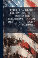 Letter From George Peabody, Esq. To The Trustees For The Establishment Of An Institute In The City Of Baltimore