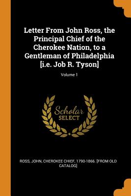 Letter From John Ross, the Principal Chief of the Cherokee Nation, to a Gentleman of Philadelphia [i.e. Job R. Tyson]; Volume 1 - Ross, John Cherokee Chief (Creator)