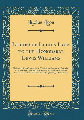 Letter of Lucius Lyon to the Honorable Lewis Williams: Chairman of the Committee on Territories, Respecting Boundary Line Between Ohio and Michigan; Also, the Report of Said Committee on the Subject of Admitting Michigan Into Union (Classic Reprint) - Lyon, Lucius