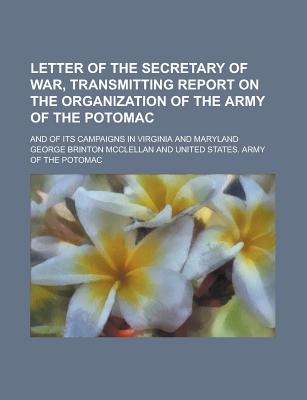 Letter of the Secretary of War, Transmitting Report on the Organization of the Army of the Potomac: And of Its Campaigns in Virginia and Maryland - McClellan, George Brinton