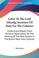 Letter To The Lord Glenelg, Secretary Of State For The Colonies: Containing A Report, From Personal Observation, On The Working Of The New System In The British West India Colonies