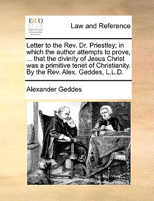 Letter to the REV. Dr. Priestley; In Which the Author Attempts to Prove, ... That the Divinity of Jesus Christ Was a Primitive Tenet of Christianity. by the REV. Alex. Geddes, L.L.D. - Geddes, Alexander, M.D.