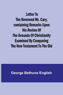 Letter to the Reverend Mr. Cary, Containing Remarks upon his Review of the Grounds of Christianity Examined by Comparing the New Testament to the Old
