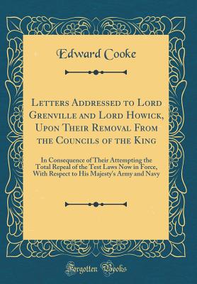 Letters Addressed to Lord Grenville and Lord Howick, Upon Their Removal from the Councils of the King: In Consequence of Their Attempting the Total Repeal of the Test Laws Now in Force, with Respect to His Majesty's Army and Navy (Classic Reprint) - Cooke, Edward