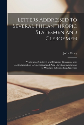 Letters Addressed to Several Philanthropic Statesmen and Clergymen [microform]: Vindicating Civilized and Christian Government in Contradistinction to Uncivilized and Anti-Christian Institutions; to Which is Subjoined an Appendix - Casey, John
