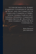 Letters Between Col. Robert Hammond, Governor of the Isle of Wight, and the Committee of Lords and Commons at Derby-House, General Fairfax, Lieut. General Cromwell, Commissary General Ireton, &c. Relating to King Charles I. While He Was Confined In...