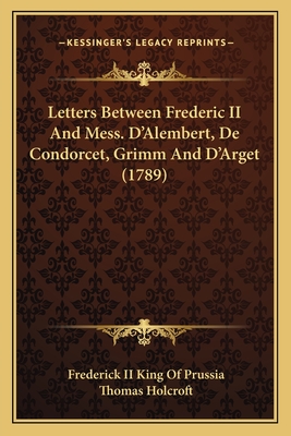 Letters Between Frederic II and Mess. D'Alembert, de Condorcet, Grimm and D'Arget (1789) - Prussia, Frederick King of, II, and Holcroft, Thomas (Translated by)