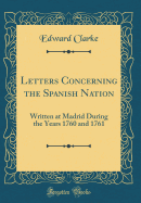 Letters Concerning the Spanish Nation: Written at Madrid During the Years 1760 and 1761 (Classic Reprint)