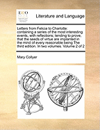 Letters from Felicia to Charlotte; Containing a Series of the Most Interesting Events, Interspersed with Moral Reflections; Chiefly Tending to Prove That the Seeds of Virtue Are Implanted in the Mind of Every Being. in Two Volumes