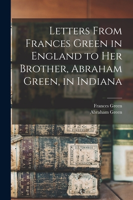 Letters From Frances Green in England to Her Brother, Abraham Green, in Indiana - Green, Frances, and Green, Abraham