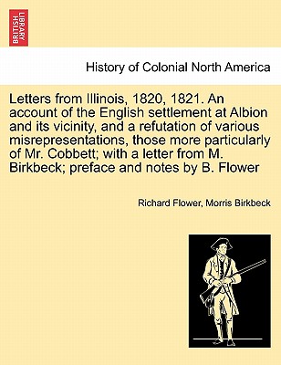 Letters from Illinois, 1820, 1821. an Account of the English Settlement at Albion and Its Vicinity, and a Refutation of Various Misrepresentations, Those More Particularly of Mr. Cobbett; With a Letter from M. Birkbeck; Preface and Notes by B. Flower - Flower, Richard, and Birkbeck, Morris