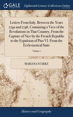 Letters From Italy, Between the Years 1792 and 1798, Containing a View of the Revolutions in That Country, From the Capture of Nice by the French Republic to the Expulsion of Pius VI. From the Ecclesiastical State: In two Volumes of 2; Volume 1 - Starke, Mariana