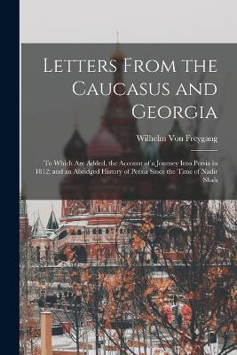 Letters From the Caucasus and Georgia: To Which Are Added, the Account of a Journey Into Persia in 1812, and an Abridged History of Persia Since the Time of Nadir Shah - Von Freygang, Wilhelm