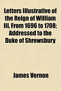 Letters Illustrative of the Reign of William Iii. from 1696 to 1708, Addressed to the Duke of Shrewsbury