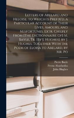 Letters of Abelard and Heloise. to Which Is Prefix'd, a Particular Account of Their Lives, Amours, and Misfortunes, Extr. Chiefly From [The Dictionnaire Of] M. Bayle, Tr. [By J. Hughes]. by J. Hughes. Together With the Poem of Eloisa to Abelard, by Mr. Po - Hughes, John, and Bayle, Pierre, and Abaelardus, Petrus