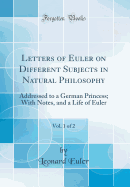 Letters of Euler on Different Subjects in Natural Philosophy, Vol. 1 of 2: Addressed to a German Princess; With Notes, and a Life of Euler (Classic Reprint)