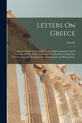 Letters On Greece: Being a Sequel to Letters On Egypt, and Containing Travels Through Rhodes, Crete, and Other Islands of the Archipelago; With Comparative Remarks On Their Ancient and Present State - Savary