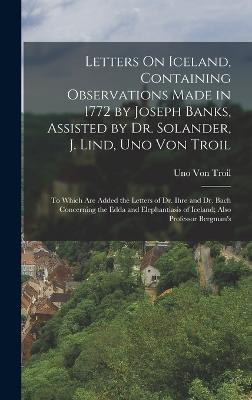 Letters On Iceland, Containing Observations Made in 1772 by Joseph Banks, Assisted by Dr. Solander, J. Lind, Uno Von Troil: To Which Are Added the Letters of Dr. Ihre and Dr. Bach Concerning the Edda and Elephantiasis of Iceland; Also Professor Bergman's - Von Troil, Uno