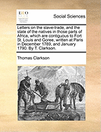 Letters on the Slave-Trade, and the State of the Natives in Those Parts of Africa, Which Are Contiguous to Fort St. Louis and Goree, Written at Paris in December 1789, and January 1790. by T. Clarkson