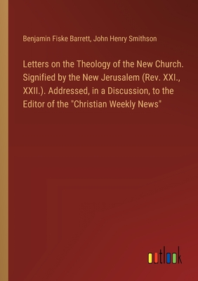 Letters on the Theology of the New Church. Signified by the New Jerusalem (Rev. XXI., XXII.). Addressed, in a Discussion, to the Editor of the "Christian Weekly News" - Barrett, Benjamin Fiske, and Smithson, John Henry