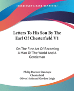 Letters To His Son By The Earl Of Chesterfield V1: On The Fine Art Of Becoming A Man Of The World And A Gentleman