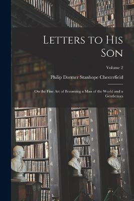 Letters to His Son: On the Fine Art of Becoming a Man of the World and a Gentleman; Volume 2 - Chesterfield, Philip Dormer Stanhope