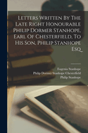 Letters Written By The Late Right Honourable Philip Dormer Stanhope, Earl Of Chesterfield, To His Son, Philip Stanhope Esq