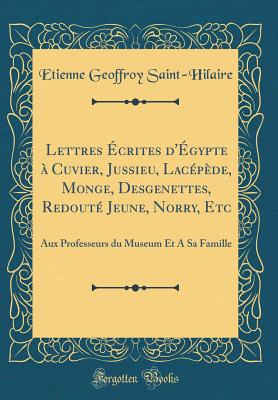 Lettres crites d'gypte  Cuvier, Jussieu, Lacpde, Monge, Desgenettes, Redout Jeune, Norry, Etc: Aux Professeurs Du Museum Et a Sa Famille (Classic Reprint) - Saint-Hilaire, Etienne Geoffroy