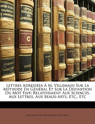 Lettres Adresses  M. Villemain Sur La Mthode En Gnral Et Sur La Dfinition Du Mot Fait: Relativement Aux Sciences, Aux Lettres, Aux Beaux-Arts, Etc., Etc - Villemain, and Chevreul, Michel Eugne