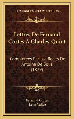 Lettres de Fernand Cortes a Charles-Quint: Completees Par Los Recits de Antoine de Solis (1879) - Cortes, Fernand, and Vallee, Leon