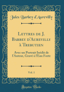 Lettres de J. Barbey d'Aurevilly  Trebutien, Vol. 1: Avec Un Portrait Indit de l'Auteur, Grav  l'Eau Forte (Classic Reprint)