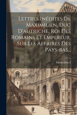 Lettres Indites De Maximilien, Duc D'autriche, Roi Des Romains Et Empereur, Sur Les Affaires Des Pays-bas... - Maximilian I (Holy Roman Emperor) (Creator)