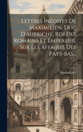 Lettres Inedites de Maximilien, Duc D'Autriche, Roi Des Romains Et Empereur, Sur Les Affaires Des Pays-Bas...