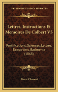 Lettres, Instructions Et Memoires de Colbert V5: Fortifications, Sciences, Lettres, Beaux-Arts, Batiments (1868)